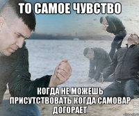 то самое чувство когда не можешь присутствовать когда самовар догорает