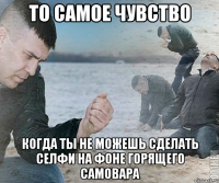 то самое чувство когда ты не можешь сделать селфи на фоне горящего самовара