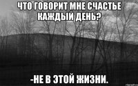 что говорит мне счастье каждый день? -не в этой жизни.