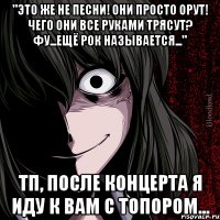 "Это же не песни! Они просто орут! Чего они все руками трясут? Фу...ещё рок называется..." ТП, после концерта я иду к вам с топором...