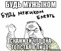 будь мужыком скажи ей что она толстая в лицо!