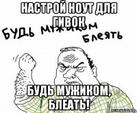 Настрой ноут для гивок Будь мужиком, блеать!