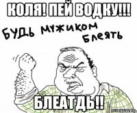 Коля! Пей ВОДКУ!!! БЛЕАТДЬ!!