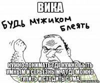 ВИКА Нужно понимать где нужно быть умным и серьёзным, а где можно тупить и сходить с ума.