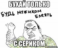 бухай только с сериком