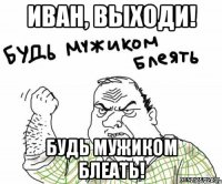 Иван, выходи! Будь мужиком блеать!