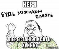 Керя перестань писать хуйню