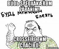 Bůđь śpêđхâkæřøm żãbàňím! crossfire ţиm čпâčïbò.