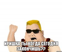  Иришка ты когда сегодня закончишь??