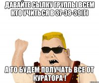 Давайте сылку группы всем кто учиться в 37-38-39(г) а то будем получать все от куратора !