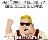 Давайте сылку группы всем кто учиться в 37-38-39(г) а то будем получать все!