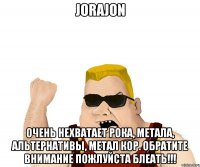 Jorajon очень нехватает рока, метала, альтернативы, метал кор. Обратите внимание пожлуйста блеать!!!