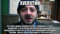 xуeпуTИH Его семья давно поняла кто он и отдалилась от него подальше. А российское население им очаровано, околдовано и смотрит на него заискивающими,любящими глазами , как на спасителя нации от всех врагов