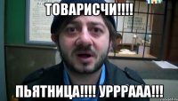 Товарисчи!!!! Пьятница!!!! Урррааа!!!