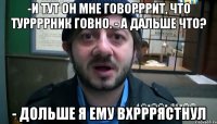 -И тут он мне говорррит, что туррррник говно. - А дальше что? - Дольше я ему вхрррястнул