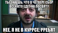 Ты знаешь, что в четверг сбор всех кто едет на посвят? Нее, я не в куррсе, рребят