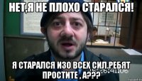 Нет,я не плохо старался! Я старался изо всех сил.Ребят простите , а???