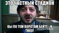 Это частный стадион Вы по тем воротам бейте - и тихо!