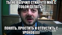 Ты не выучил стих. Что мне с тобой делать? Понять, простить и отпустить с уроков))))