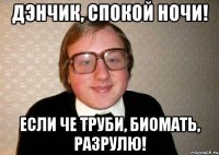 Дэнчик, спокой ночи! Если че труби, биомать, разрулю!