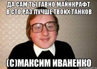 Да сам ты гавно майнкрафт в сто раз лучше твоих танков (с)Максим Иваненко