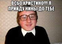 всьо христино!!! я прийду нины до тебе 