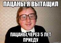 ПАЦАНЫ Я ВЫТАЩИЛ ПАЦАНЫ,ЧЕРЕЗ 5 ЛЕТ ПРИЕДУ