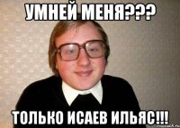 УМНЕЙ МЕНЯ??? ТОЛЬКО ИСАЕВ ИЛЬЯС!!!