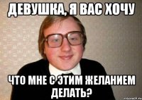 Девушка, я Вас хочу ЧТо мне с этим желанием делать?