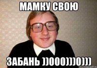 Мамку свою забань ))000)))0)))