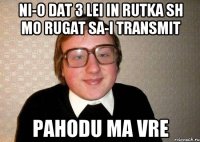 ni-o dat 3 lei in rutka sh mo rugat sa-i transmit pahodu ma vre