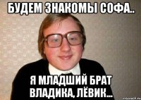 Будем знакомы Софа.. Я младший брат Владика, Лёвик...