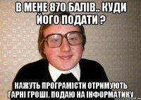 В МЕНЕ 870 БАЛІВ.. КУДИ ЙОГО ПОДАТИ ? КАЖУТЬ ПРОГРАМІСТИ ОТРИМУЮТЬ ГАРНІ ГРОШІ. ПОДАЮ НА ІНФОРМАТИКУ