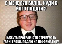 В МЕНЕ 870 БАЛІВ.. КУДИ Б ЙОГО ПОДАТИ ? КАЖУТЬ ПРОГРАМІСТИ ОТРИМУЮТЬ ГАРНІ ГРОШІ. ПОДАЮ НА ІНФОРМАТИКУ