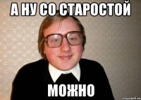 а ну со старостой можно