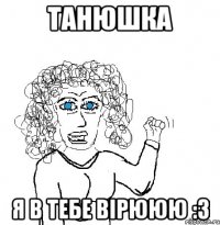 Танюшка Я в тебе вірююю :3