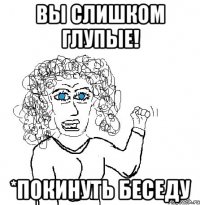 Вы слишком глупые! *покинуть беседу