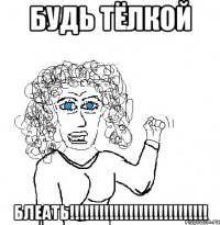 БУДЬ ТЁЛКОЙ БЛЕАТЬ!!!!!!!!!!!!!!!!!!!!!!!!!!!!