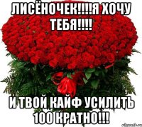 Лисёночек!!!!Я хочу тебя!!!! И твой кайф усилить 100 кратно!!!