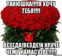 Танюшка!!!!Я хочу тебя!!!! Всегда!Везде!И круче чем г Камасутре!!!!!