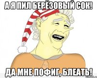 А я пил берёзовый сок! Да мне пофиг, блеать!