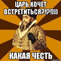 Царь хочет встретиться?!?!))) Какая честь