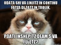 odata shi va linjitz in continu fatza di tatz in trolik, poati inshepitz deam s va fu*etz?