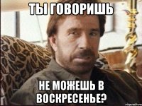 Ты говоришь не можешь в воскресенье?