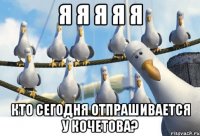 я я я я я Кто сегодня отпрашивается у Кочетова?
