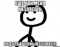 еще как меня назовешь, обдолбашенный?))))00))))