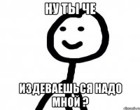 Ну ты че Издеваешься надо мной ?