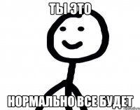 Ты это Нормально все будет