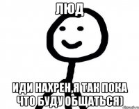 Люд иди нахрен,я так пока что буду общаться)