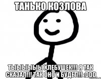 Танько Козлова Тыыыыыы хлебушек!!! я так сказал!!! Так оно и будет!!! :DDD